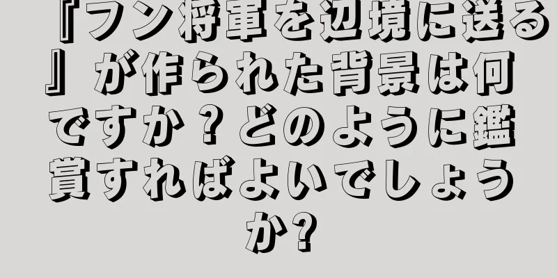 『フン将軍を辺境に送る』が作られた背景は何ですか？どのように鑑賞すればよいでしょうか?