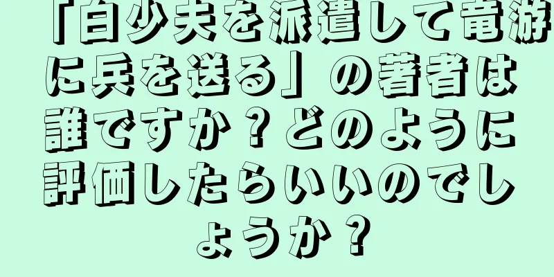 「白少夫を派遣して竜游に兵を送る」の著者は誰ですか？どのように評価したらいいのでしょうか？