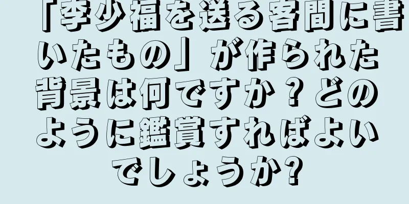 「李少福を送る客間に書いたもの」が作られた背景は何ですか？どのように鑑賞すればよいでしょうか?
