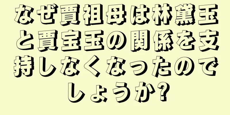 なぜ賈祖母は林黛玉と賈宝玉の関係を支持しなくなったのでしょうか?