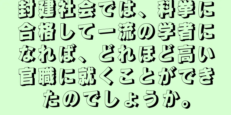 封建社会では、科挙に合格して一流の学者になれば、どれほど高い官職に就くことができたのでしょうか。