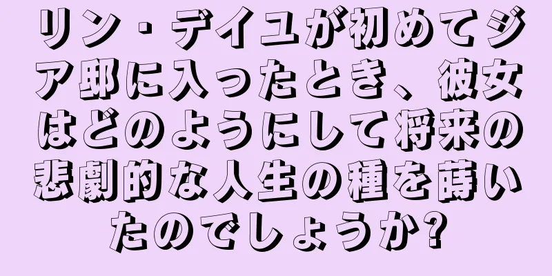 リン・デイユが初めてジア邸に入ったとき、彼女はどのようにして将来の悲劇的な人生の種を蒔いたのでしょうか?