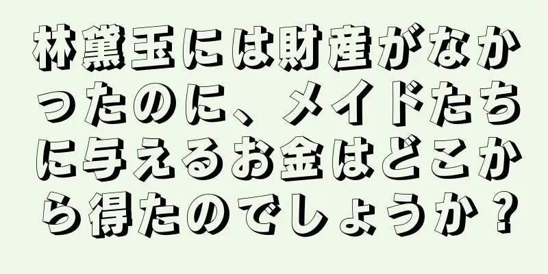 林黛玉には財産がなかったのに、メイドたちに与えるお金はどこから得たのでしょうか？