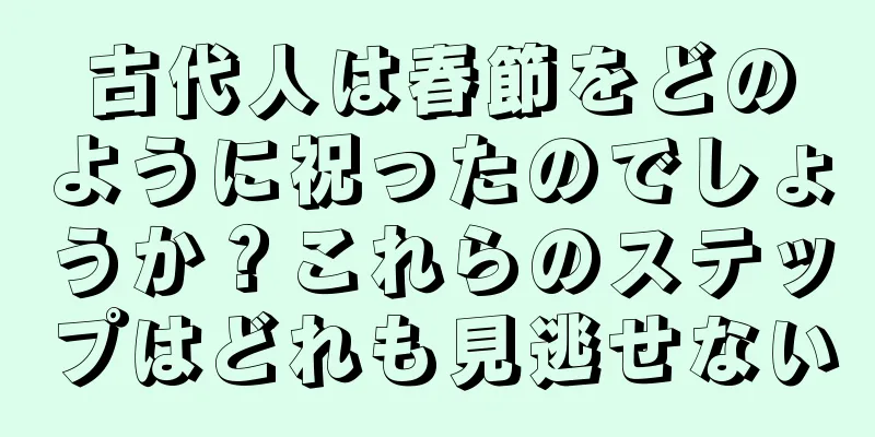 古代人は春節をどのように祝ったのでしょうか？これらのステップはどれも見逃せない