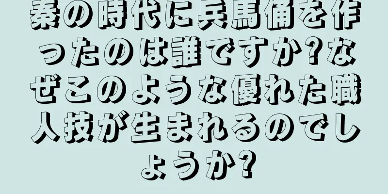 秦の時代に兵馬俑を作ったのは誰ですか?なぜこのような優れた職人技が生まれるのでしょうか?