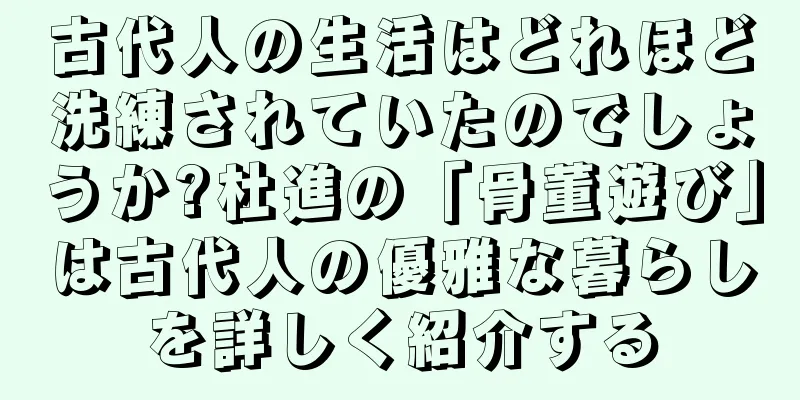 古代人の生活はどれほど洗練されていたのでしょうか?杜進の「骨董遊び」は古代人の優雅な暮らしを詳しく紹介する