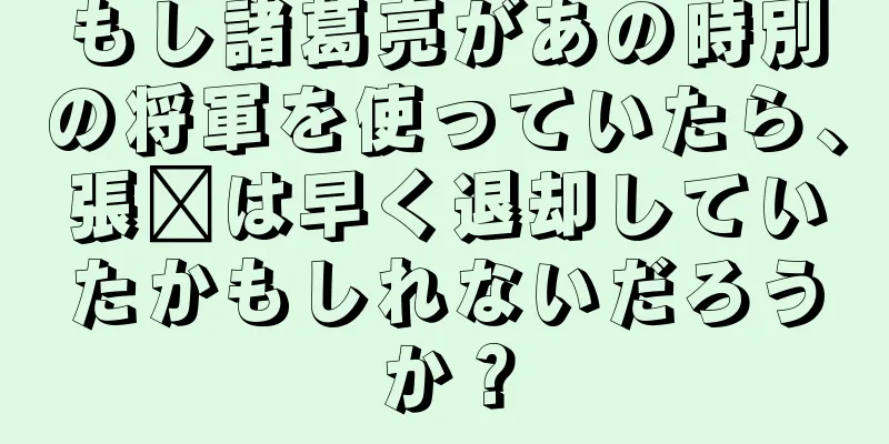 もし諸葛亮があの時別の将軍を使っていたら、張郃は早く退却していたかもしれないだろうか？