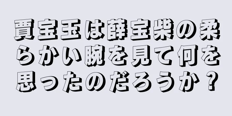 賈宝玉は薛宝柴の柔らかい腕を見て何を思ったのだろうか？