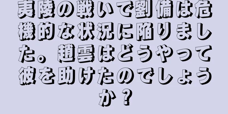 夷陵の戦いで劉備は危機的な状況に陥りました。趙雲はどうやって彼を助けたのでしょうか？