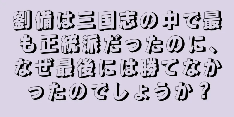 劉備は三国志の中で最も正統派だったのに、なぜ最後には勝てなかったのでしょうか？