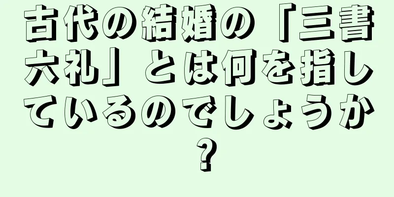 古代の結婚の「三書六礼」とは何を指しているのでしょうか？