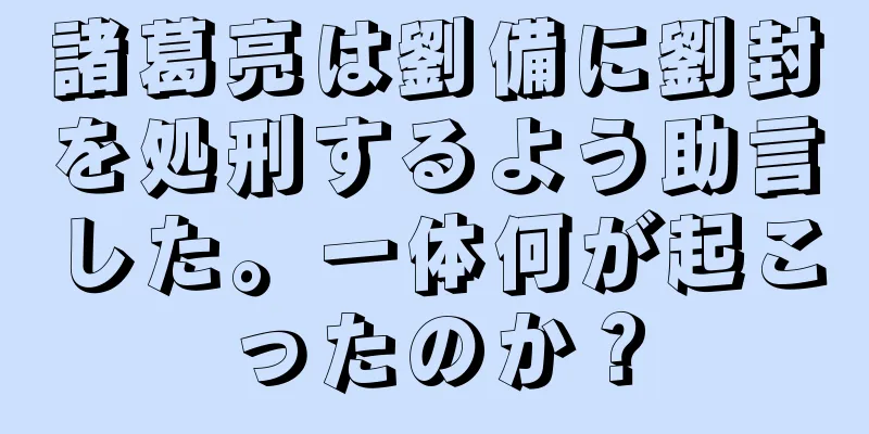 諸葛亮は劉備に劉封を処刑するよう助言した。一体何が起こったのか？