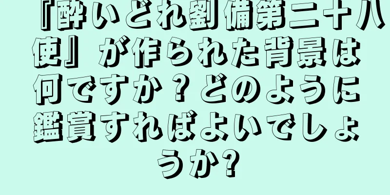 『酔いどれ劉備第二十八使』が作られた背景は何ですか？どのように鑑賞すればよいでしょうか?