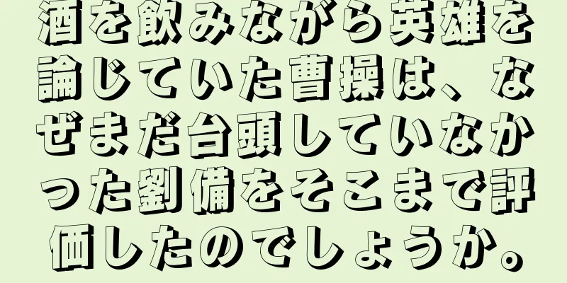 酒を飲みながら英雄を論じていた曹操は、なぜまだ台頭していなかった劉備をそこまで評価したのでしょうか。