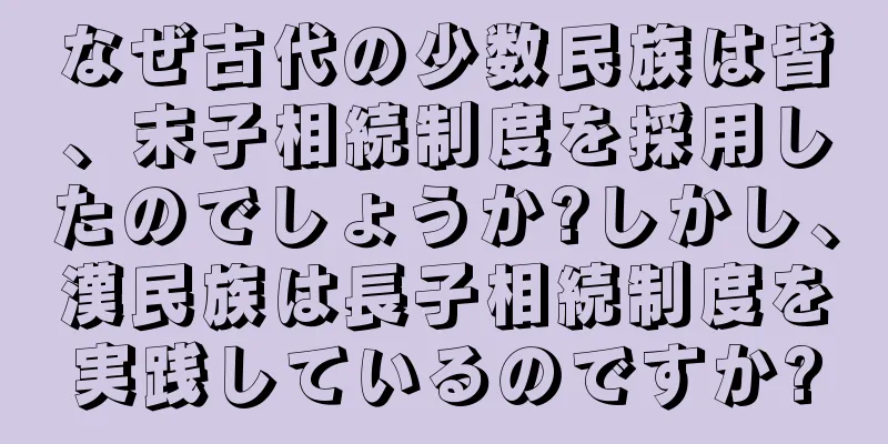 なぜ古代の少数民族は皆、末子相続制度を採用したのでしょうか?しかし、漢民族は長子相続制度を実践しているのですか?