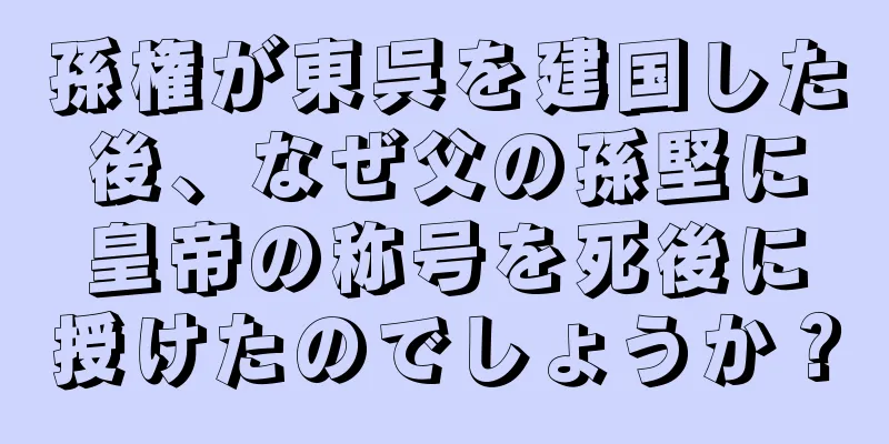 孫権が東呉を建国した後、なぜ父の孫堅に皇帝の称号を死後に授けたのでしょうか？