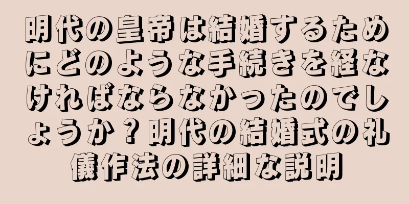 明代の皇帝は結婚するためにどのような手続きを経なければならなかったのでしょうか？明代の結婚式の礼儀作法の詳細な説明