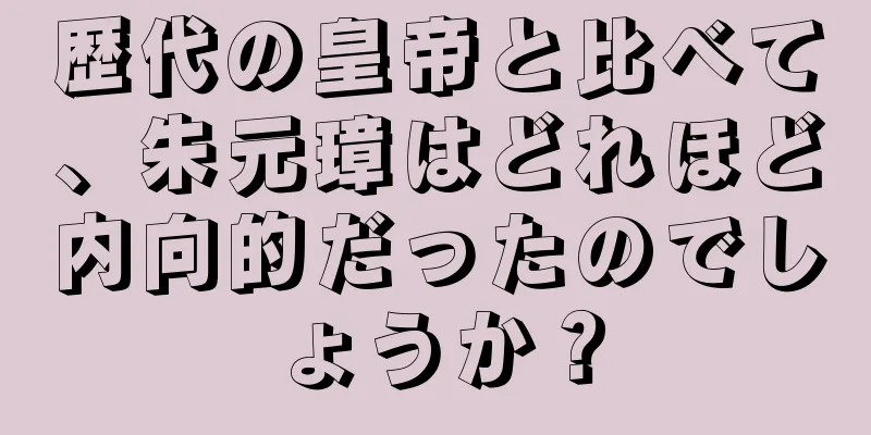 歴代の皇帝と比べて、朱元璋はどれほど内向的だったのでしょうか？