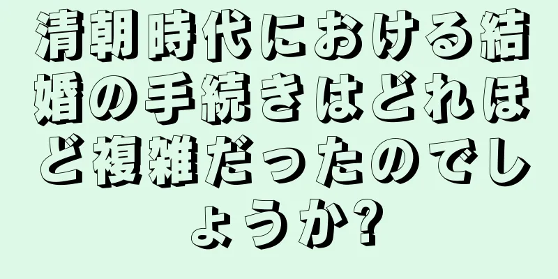 清朝時代における結婚の手続きはどれほど複雑だったのでしょうか?