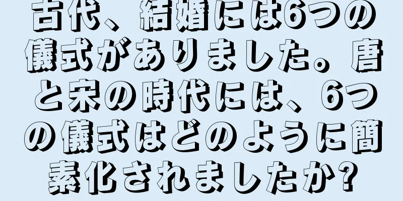 古代、結婚には6つの儀式がありました。唐と宋の時代には、6つの儀式はどのように簡素化されましたか?
