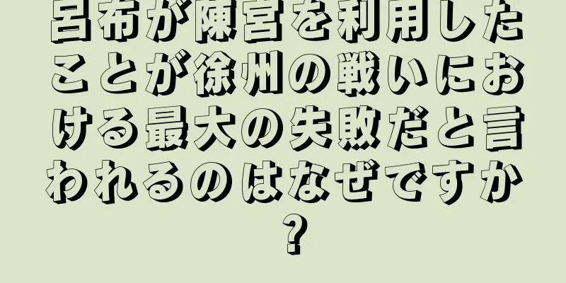 呂布が陳宮を利用したことが徐州の戦いにおける最大の失敗だと言われるのはなぜですか？