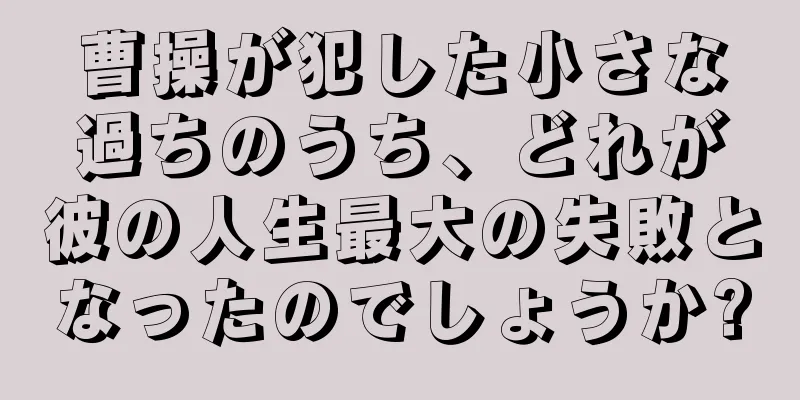 曹操が犯した小さな過ちのうち、どれが彼の人生最大の失敗となったのでしょうか?
