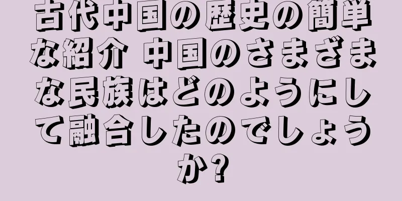 古代中国の歴史の簡単な紹介 中国のさまざまな民族はどのようにして融合したのでしょうか?