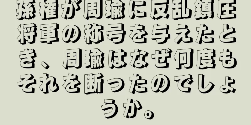 孫権が周瑜に反乱鎮圧将軍の称号を与えたとき、周瑜はなぜ何度もそれを断ったのでしょうか。