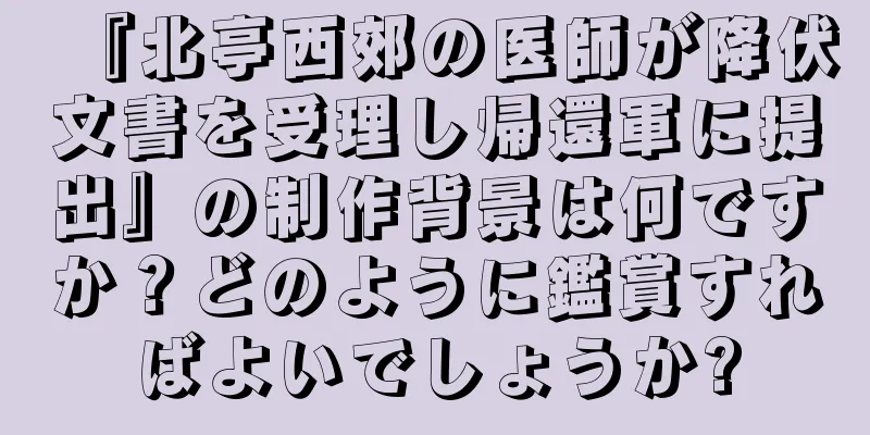 『北亭西郊の医師が降伏文書を受理し帰還軍に提出』の制作背景は何ですか？どのように鑑賞すればよいでしょうか?