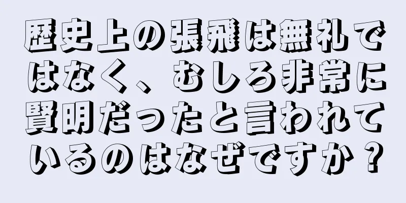 歴史上の張飛は無礼ではなく、むしろ非常に賢明だったと言われているのはなぜですか？