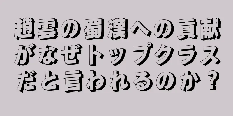 趙雲の蜀漢への貢献がなぜトップクラスだと言われるのか？