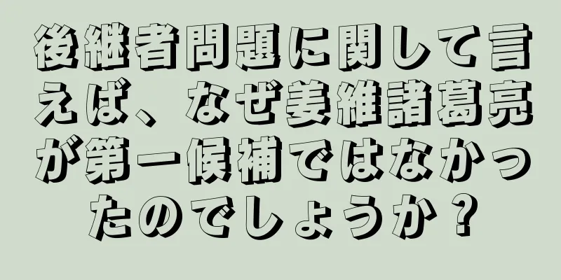 後継者問題に関して言えば、なぜ姜維諸葛亮が第一候補ではなかったのでしょうか？