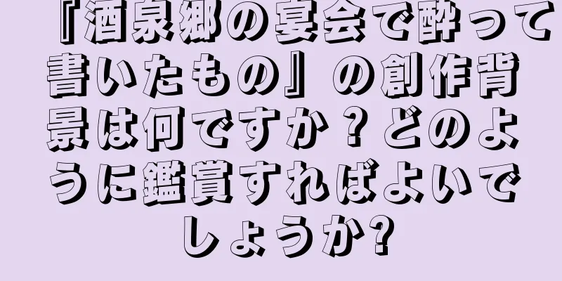 『酒泉郷の宴会で酔って書いたもの』の創作背景は何ですか？どのように鑑賞すればよいでしょうか?
