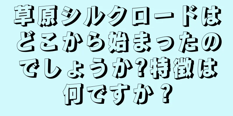 草原シルクロードはどこから始まったのでしょうか?特徴は何ですか？