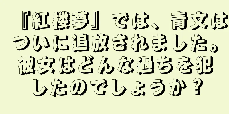 『紅楼夢』では、青文はついに追放されました。彼女はどんな過ちを犯したのでしょうか？