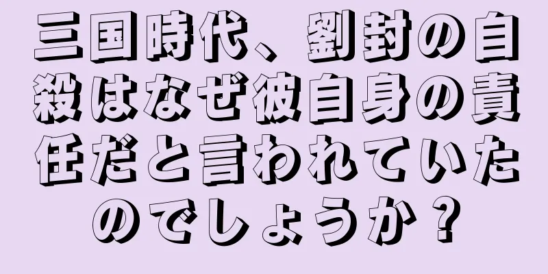 三国時代、劉封の自殺はなぜ彼自身の責任だと言われていたのでしょうか？