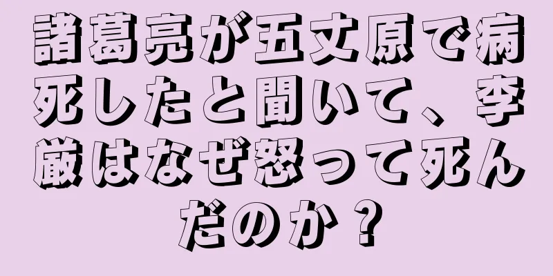 諸葛亮が五丈原で病死したと聞いて、李厳はなぜ怒って死んだのか？