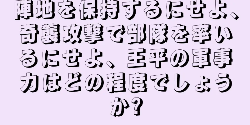 陣地を保持するにせよ、奇襲攻撃で部隊を率いるにせよ、王平の軍事力はどの程度でしょうか?