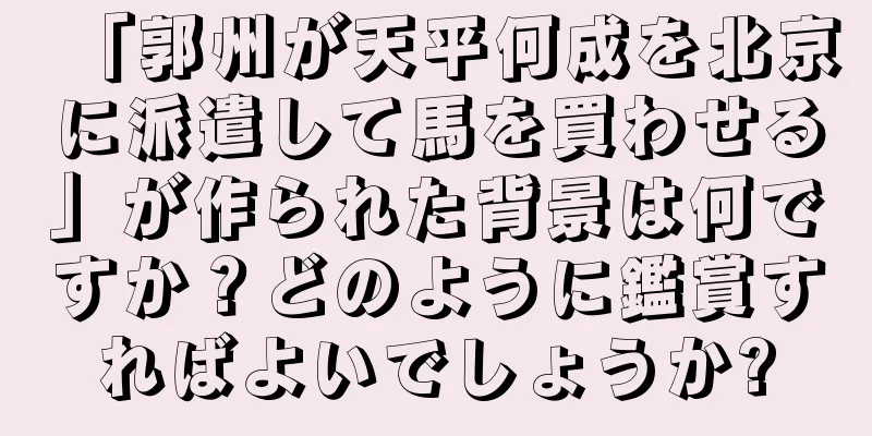 「郭州が天平何成を北京に派遣して馬を買わせる」が作られた背景は何ですか？どのように鑑賞すればよいでしょうか?