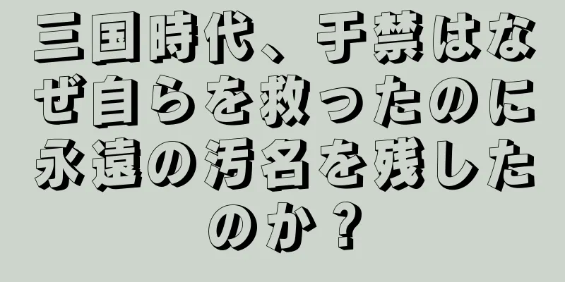 三国時代、于禁はなぜ自らを救ったのに永遠の汚名を残したのか？