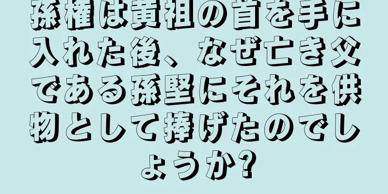 孫権は黄祖の首を手に入れた後、なぜ亡き父である孫堅にそれを供物として捧げたのでしょうか?