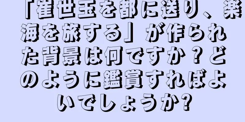「崔世玉を都に送り、楽海を旅する」が作られた背景は何ですか？どのように鑑賞すればよいでしょうか?