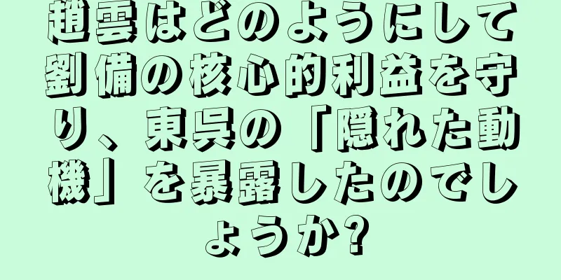 趙雲はどのようにして劉備の核心的利益を守り、東呉の「隠れた動機」を暴露したのでしょうか?