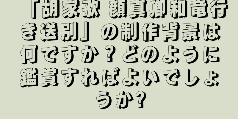 「胡家歌 顔真卿和竜行き送別」の制作背景は何ですか？どのように鑑賞すればよいでしょうか?