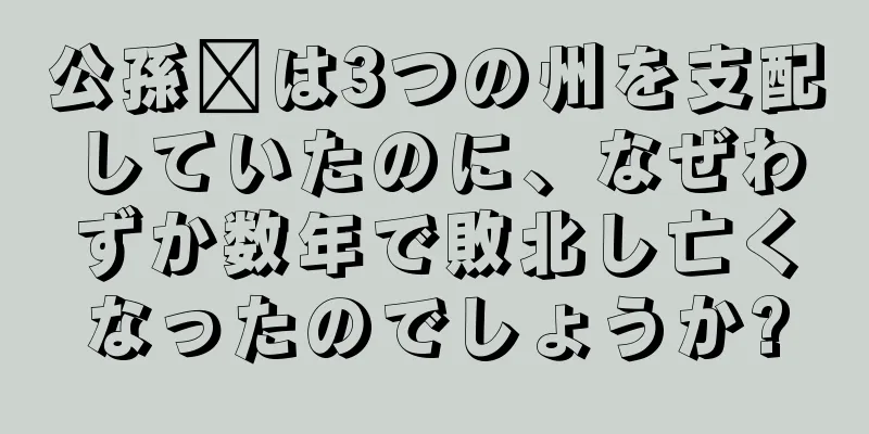 公孫瓚は3つの州を支配していたのに、なぜわずか数年で敗北し亡くなったのでしょうか?
