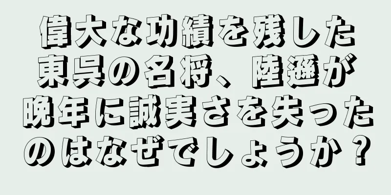 偉大な功績を残した東呉の名将、陸遜が晩年に誠実さを失ったのはなぜでしょうか？