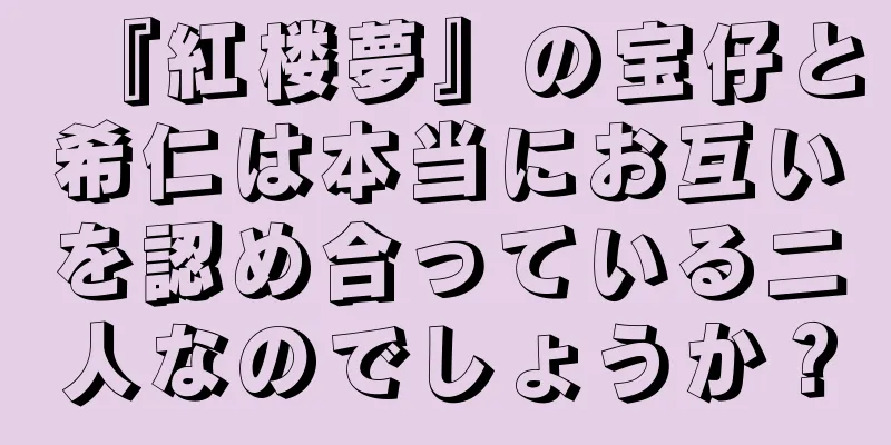 『紅楼夢』の宝仔と希仁は本当にお互いを認め合っている二人なのでしょうか？