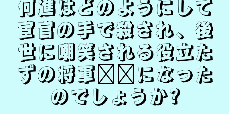 何進はどのようにして宦官の手で殺され、後世に嘲笑される役立たずの将軍​​になったのでしょうか?