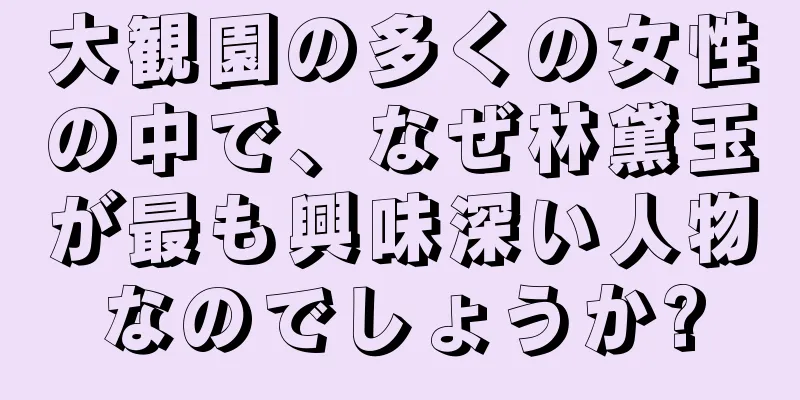 大観園の多くの女性の中で、なぜ林黛玉が最も興味深い人物なのでしょうか?