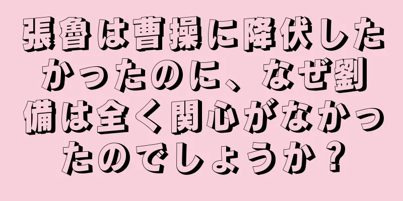 張魯は曹操に降伏したかったのに、なぜ劉備は全く関心がなかったのでしょうか？